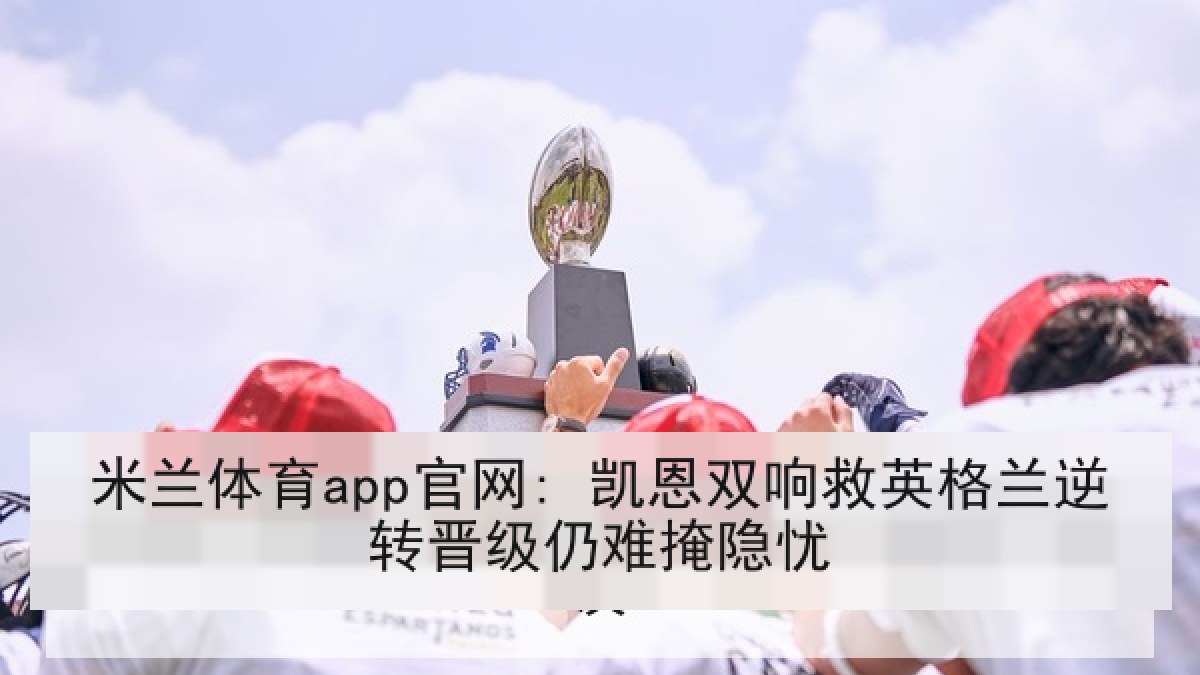 米兰体育app官网: 凯恩双响救英格兰逆转晋级仍难掩隐忧