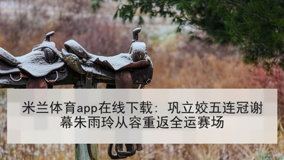 米兰体育app在线下载: 巩立姣五连冠谢幕朱雨玲从容重返全运赛场