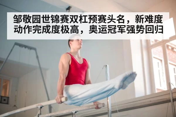 邹敬园世锦赛双杠预赛头名，新难度动作完成度极高，奥运冠军强势回归